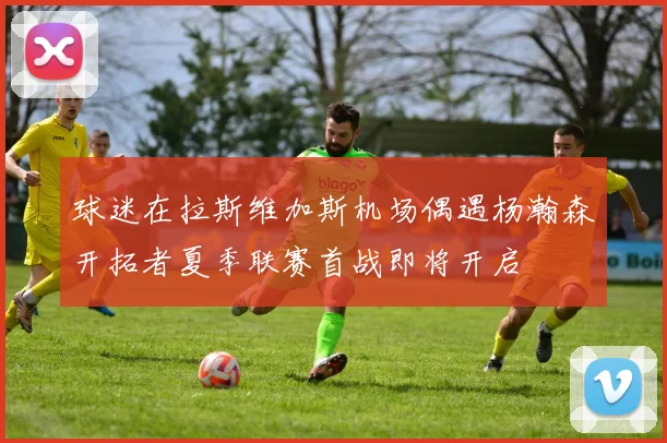 球迷在拉斯维加斯机场偶遇杨瀚森开拓者夏季联赛首战即将开启