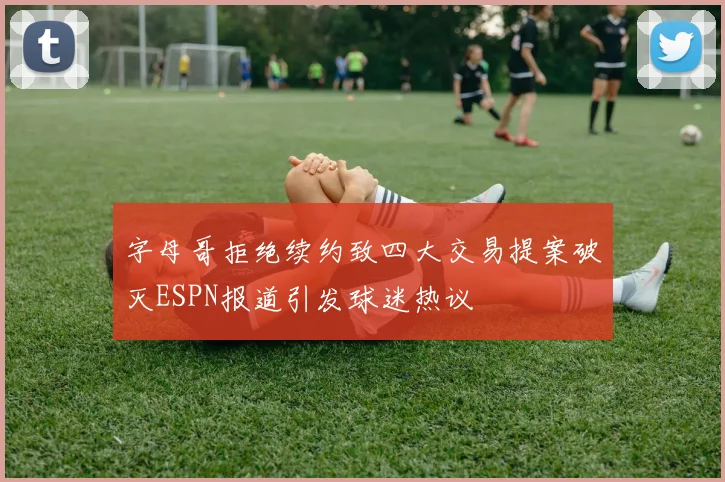 字母哥拒绝续约致四大交易提案破灭ESPN报道引发球迷热议