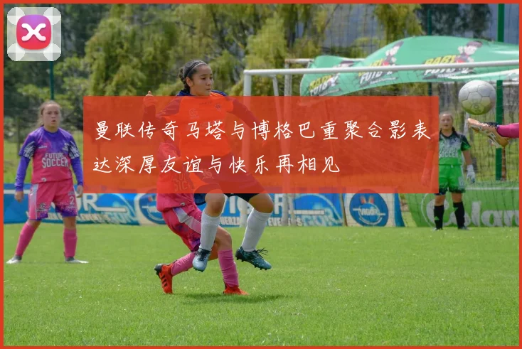 曼联传奇马塔与博格巴重聚合影表达深厚友谊与快乐再相见