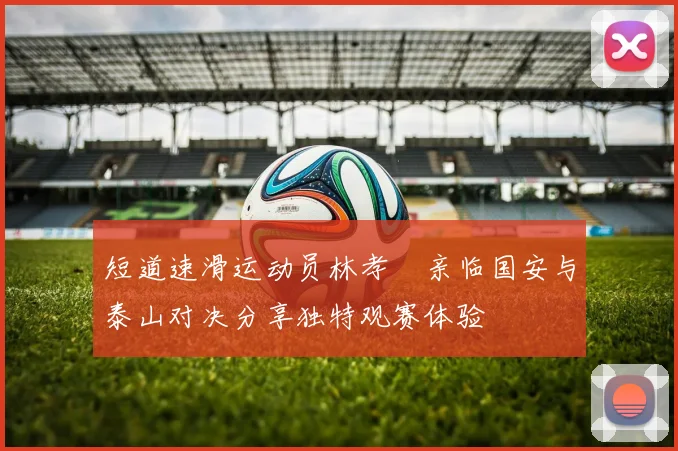 短道速滑运动员林孝埈亲临国安与泰山对决分享独特观赛体验