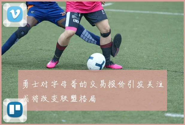 勇士对字母哥的交易报价引发关注或将改变联盟格局