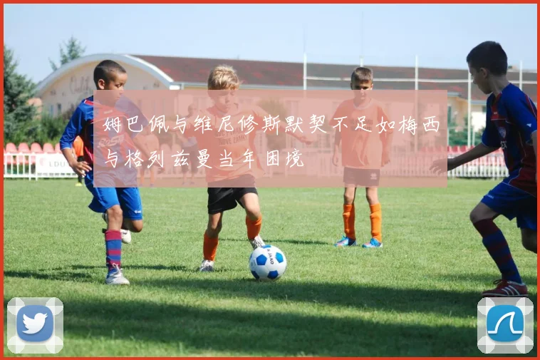 姆巴佩与维尼修斯默契不足如梅西与格列兹曼当年困境