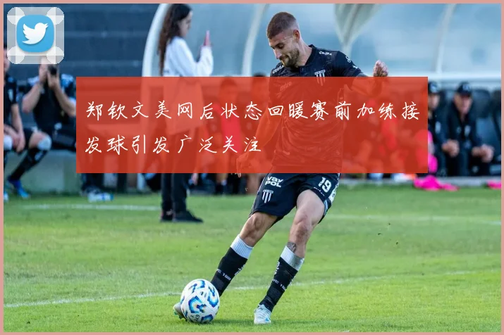 郑钦文美网后状态回暖赛前加练接发球引发广泛关注
