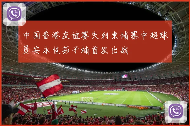 中国香港友谊赛失利柬埔寨中超球员安永佳茹子楠首发出战