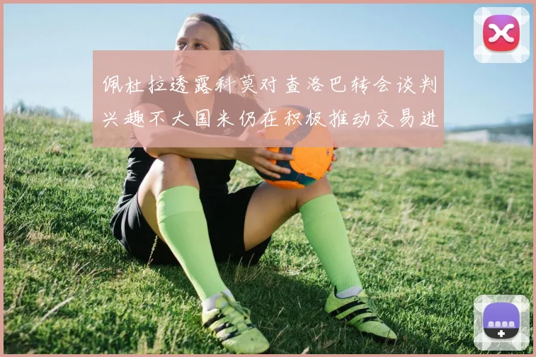 佩杜拉透露科莫对查洛巴转会谈判兴趣不大国米仍在积极推动交易进程