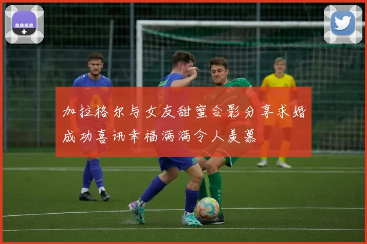 加拉格尔与女友甜蜜合影分享求婚成功喜讯幸福满满令人羡慕