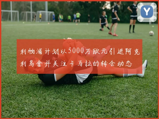 利物浦计划以5000万欧元引进阿克利乌舍并关注卡马拉的转会动态