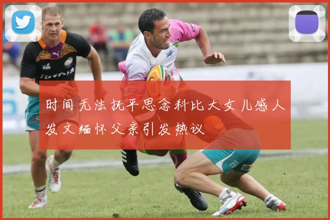 时间无法抚平思念科比大女儿感人发文缅怀父亲引发热议
