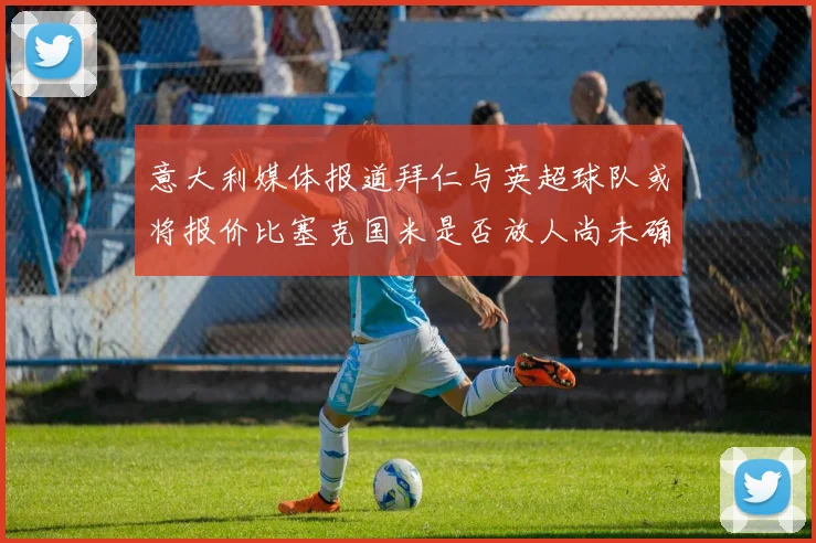 意大利媒体报道拜仁与英超球队或将报价比塞克国米是否放人尚未确定
