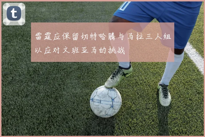 雷霆应保留切特哈腾与马拉三人组以应对文班亚马的挑战