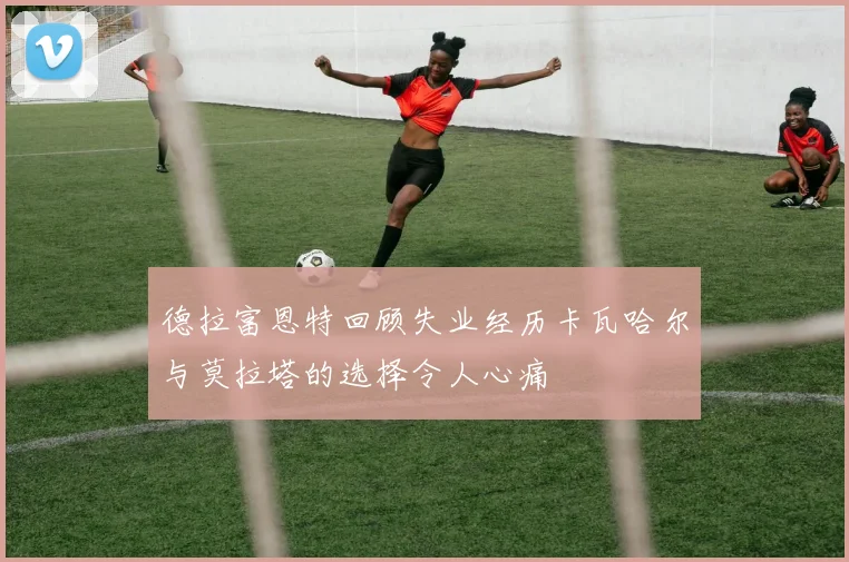 德拉富恩特回顾失业经历卡瓦哈尔与莫拉塔的选择令人心痛