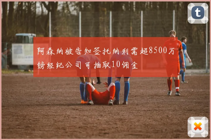 阿森纳被告知签托纳利需超8500万镑经纪公司可抽取10佣金