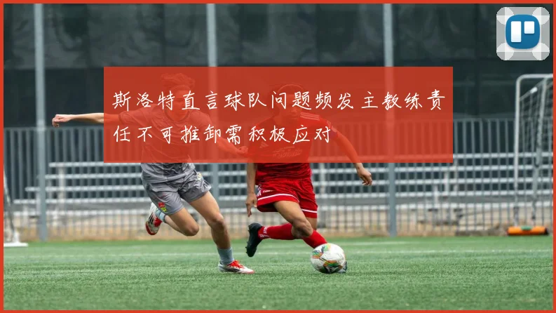 斯洛特直言球队问题频发主教练责任不可推卸需积极应对