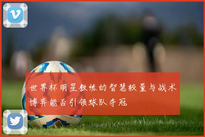 世界杯明星教练的智慧较量与战术博弈能否引领球队夺冠