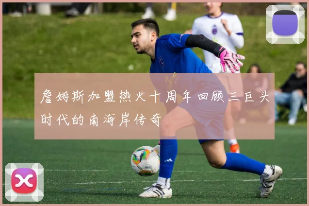 詹姆斯加盟热火十周年回顾三巨头时代的南海岸传奇