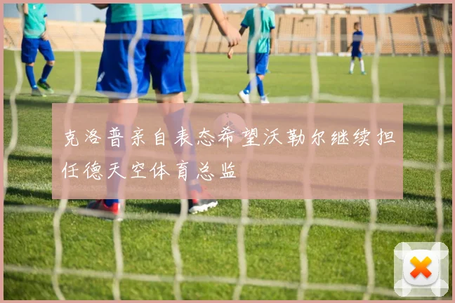 克洛普亲自表态希望沃勒尔继续担任德天空体育总监