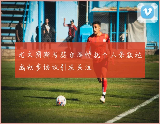 尤文图斯与瑟尔洛特就个人条款达成初步协议引发关注