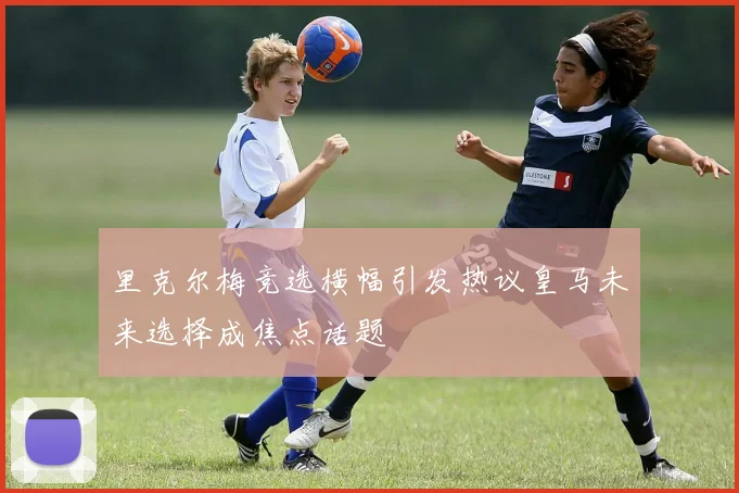 里克尔梅竞选横幅引发热议皇马未来选择成焦点话题