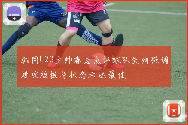 韩国U23主帅赛后点评球队失利强调进攻短板与状态未达最佳