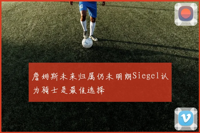 詹姆斯未来归属仍未明朗Siegel认为骑士是最佳选择