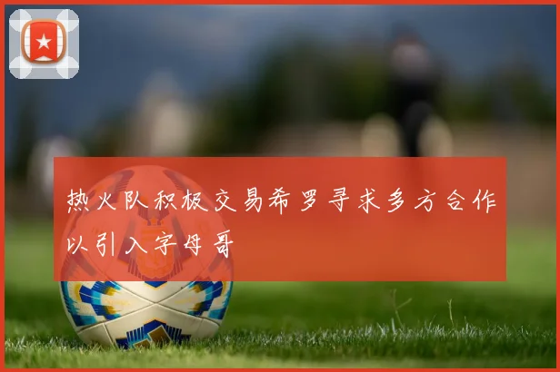 热火队积极交易希罗寻求多方合作以引入字母哥